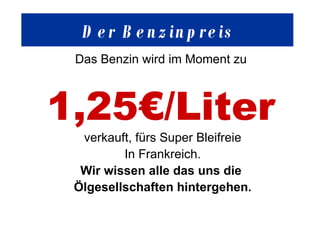 Der  Benzinpreis Das Benzin wird im Moment zu  1,25€/Liter   verkauft, fürs Super Bleifreie In Frankreich. Wir wissen alle das uns die  Ölgesellschaften hintergehen. 