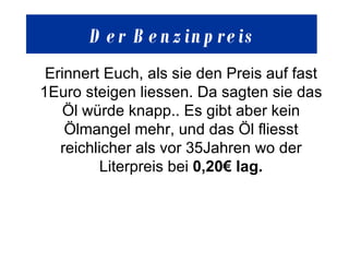Der  Benzinpreis Erinnert Euch, als sie den Preis auf fast 1Euro steigen liessen. Da sagten sie das Öl würde knapp.. Es gibt aber kein Ölmangel mehr, und das Öl fliesst reichlicher als vor 35Jahren wo der Literpreis bei  0,20€ lag . 