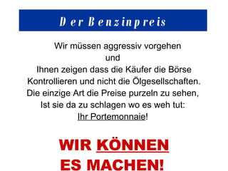 Der  Benzinpreis Wir müssen aggressiv vorgehen und  Ihnen zeigen dass die Käufer die Börse Kontrollieren und nicht die Ölgesellschaften. Die einzige Art die Preise purzeln zu sehen,  Ist sie da zu schlagen wo es weh tut:  Ihr Portemonnaie !  WIR  KÖNNEN ES MACHEN!   