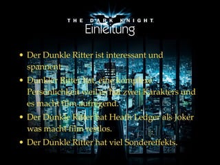 Einleitung Der Dunkle Ritter ist interessant und spannent. Dunkler Ritter  hat , eine komplexe Persönlichkeit  weil es hat zwei Karakters und es macht film aufregend. Der Dunkle Ritter hat Heath Ledger als Joker was macht film restlos. Der Dunkle Ritter hat viel Sondereffekts. 