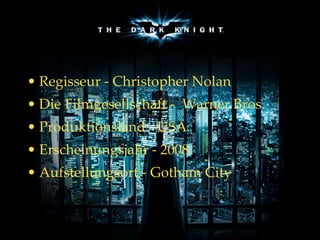 The Dark Knight – Der Dunkle Ritter Regisseur  -  Christopher Nolan Die Filmgesellschaft -  Warner Bros.  Produktionsland  -  USA  Erscheinungsjahr  -  2008  Aufstellungsort - Gotham City 