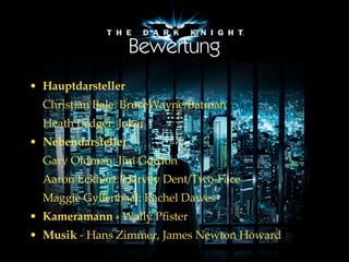 Bewertung Hauptdarsteller   Christian Bale: BruceWayne/Batman Heath Ledger: Joker Nebendarsteller   Gary Oldman: Jim Gordon Aaron Eckhart: Harvey Dent/Two-Face Maggie Gyllenhaal: Rachel Dawes Kameramann  -  Wally Pfister  Musik  -  Hans Zimmer,   James Newton Howard  
