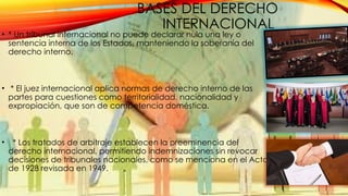 BASES DEL DERECHO
INTERNACIONAL
• * Un tribunal internacional no puede declarar nula una ley o
sentencia interna de los Estados, manteniendo la soberanía del
derecho interno.
• * El juez internacional aplica normas de derecho interno de las
partes para cuestiones como territorialidad, nacionalidad y
expropiación, que son de competencia doméstica.
• * Los tratados de arbitraje establecen la preeminencia del
derecho internacional, permitiendo indemnizaciones sin revocar
decisiones de tribunales nacionales, como se menciona en el Acta
de 1928 revisada en 1949.
 