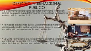 DERECHO INTERNACIONAL
PUBLICO
• * El juez internacional puede necesitar examinar la legislación
interna de un país para determinar la nacionalidad de las partes
en un conflicto contractual.
• * Ha habido casos en los que el juez internacional ha tomado
decisiones basadas exclusivamente en el derecho interno,
considerando las normas nacionales pertinentes.
• * La Corte Permanente de Justicia Internacional ha señalado la
complejidad de decidir entre normas de derecho internacional y
derecho interno, afectando su jurisdicción en disputas.
 