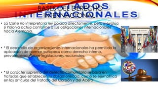 BASES DEL DERECHO
INTERNACIONAL
• La Corte no interpreta la ley polaca directamente, pero sí evalúa
si Polonia actúa conforme a sus obligaciones internacionales
hacia Alemania.
• * El desarrollo de organizaciones internacionales ha permitido la
aplicación de normas europeas como derecho interno,
prevaleciendo sobre legislaciones nacionales.
• * El carácter supremo del derecho comunitario se basa en
tratados que establecen su obligatoriedad, como se ejemplifica
en los artículos del Tratado del Carbón y del Acero
 
