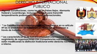 DERECHO INTERNACIONAL
PUBLICO
• Algunas constituciones, como las de los Países Bajos, Alemania
Federal y Luxemburgo, incluyen cláusulas para transmitir
temporalmente poderes a instituciones internacionales.
• * La Constitución de Luxemburgo de 1956 establece en su artículo
49 bis la posibilidad de transferencia de ciertas atribuciones a
través de tratados.
• * Las características de la nueva comunidad internacional y el
surgimiento de organizaciones con competencias supranacionales
están modificando la distinción tradicional entre derecho nacional
e interno.
 