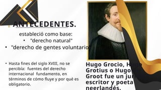 ANTECEDENTES.
• Hasta fines del siglo XVIII, no se
percibía: fuentes del derecho
internacional fundamento, en
términos de cómo fluye y por qué es
obligatorio.
Hugo Grocio, Hugo
Grotius o Hugo de
Groot fue un jurista,
escritor y poeta
estableció como base:
• "derecho natural"
• "derecho de gentes voluntario"
 