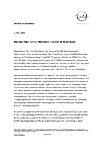 Media Information


2. März 2010



Der neue Opel Meriva: Maximale Flexibilität ab 15.900 Euro



Rüsselsheim. Der neue Opel Meriva, der heute auf dem 80. Genfer Autosalon
Weltpremiere hat, ist ab sofort bestellbar. Die Preise für den neuen Flexibilitäts-Champion
beginnen in Verbindung mit dem 74 kW/100 PS starken 1.4-Motor bei 15.900 Euro. Der
auf 4,28 Meter Länge gewachsene Van wird erste Wahl für Kundengruppen, die maximale
Onboard-Flexibilität im Alltag und einen hochwertigen Innenraum schätzen. Zum Marktstart
stehen drei Benzinmotoren und ein Dieseltreibwerk zur Verfügung. Weitere
Dieselvarianten mit einem Leistungsspektrum von 95 bis 130 PS sind ab Juli bestellbar.


Mit der ersten Meriva-Generation schuf Opel 2003 ein neues Fahrzeugsegment für hoch
flexible und bezahlbare kleine Vans. Die zweite Generation ist wieder Schrittmacher für voll
integrierte Innenraum-Flexibilität. Opel führt mit FlexDoors® ein innovatives Türkonzept ein,
bei dem die Fondtüren hinten angeschlagen sind und so das Ein- und Aussteigen sowie
das An- und Abschnallen von Kindern deutlich erleichtern. Das FlexSpace®-Sitzkonzept
des Meriva, bei dem sich die drei Rücksitze zu einer ebenen Ladefläche verwandeln oder
der Meriva zum generösen Viersitzer mit viel Bein- und Schulterfreiheit wird, wurde
weiterentwickelt und ist nun einfacher und intuitiver zu bedienen. Erweiterte
Ablagemöglichkeiten stehen dank der neuartigen FlexRail®-Mittelkonsole zur Verfügung.
Die Onboard-Flexibilität erweitert das einzigartige, in den Heckstoßfänger integrierte
FlexFix®-Fahrradträgersystem.


Bei aktiver und passiver Sicherheit erreicht der neue Meriva höchstes Niveau: ESP, Front-
Seiten- und Kopfairbags, Gurtwarner vorn und hinten, Gurtstraffer und Gurtkraftbegrenzer
für die Vordersitze, adaptives Bremslicht, das Pedal Release System sowie ISOFIX-
Kindersitzbefestigungssystem für die äußeren Rücksitze sind serienmäßig an Bord.



Die in diesem Pressetext enthaltenen Informationen zu Daten und Ausstattungen gelten für das Modellangebot in Deutschland. In anderen Ländern
können sich Abweichungen ergeben. Alle Verbrauchsangaben beziehen sich auf den Gesamtverbrauch bei Basisausstattung im europäischen Prüfzyklus.
Änderungen und Irrtümer bleiben vorbehalten.

Adam Opel GmbH                                           media.opel.de
D-65423 Rüsselsheim
 