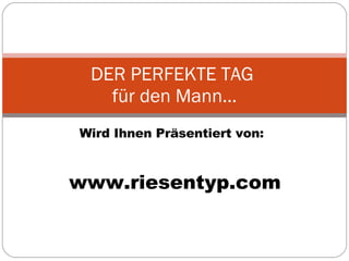 Wird Ihnen Präsentiert von: DER PERFEKTE TAG  für den Mann… www.riesentyp.com 