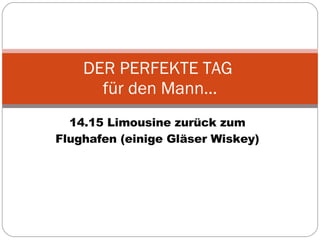 14.15 Limousine zurück zum Flughafen (einige Gläser Wiskey) DER PERFEKTE TAG  für den Mann… 