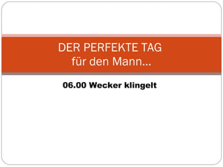 06.00 Wecker klingelt DER PERFEKTE TAG  für den Mann… 