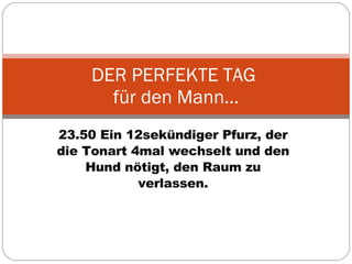 23.50 Ein 12sekündiger Pfurz, der die Tonart 4mal wechselt und den Hund nötigt, den Raum zu verlassen. DER PERFEKTE TAG  für den Mann… 
