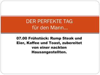 07.00 Frühstück: Rump Steak und Eier, Kaffee und Toast, zubereitet von einer nackten Hausangestellten. DER PERFEKTE TAG  für den Mann… 