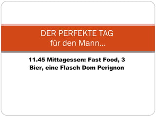 11.45 Mittagessen: Fast Food, 3 Bier, eine Flasch Dom Perignon DER PERFEKTE TAG  für den Mann… 