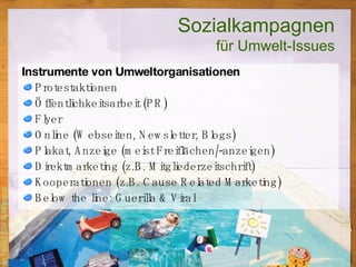 Instrumente von Umweltorganisationen Protestaktionen Öffentlichkeitsarbeit (PR) Flyer Online (Webseiten, Newsletter, Blogs) Plakat, Anzeige (meist Freiflächen/-anzeigen) Direktmarketing (z.B. Mitgliederzeitschrift) Kooperationen (z.B. Cause Related Marketing) Below the line: Guerilla & Viral Sozialkampagnen für Umwelt-Issues 