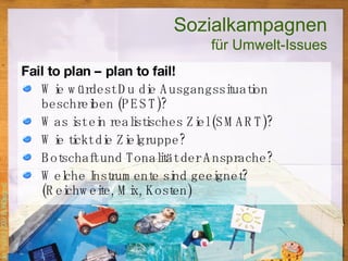 Fail to plan – plan to fail! Wie würdest Du die Ausgangssituation beschreiben (PEST)? Was ist ein realistisches Ziel (SMART)? Wie tickt die Zielgruppe? Botschaft und Tonalität der Ansprache? Welche Instrumente sind geeignet?  (Reichweite, Mix, Kosten)  Sozialkampagnen für Umwelt-Issues 