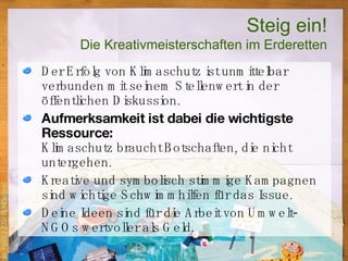 Steig ein! Die Kreativmeisterschaften im Erderetten Der Erfolg von Klimaschutz ist unmittelbar verbunden mit seinem Stellenwert in der öffentlichen Diskussion. Aufmerksamkeit ist dabei die wichtigste Ressource: Klimaschutz braucht Botschaften, die nicht untergehen.  Kreative und symbolisch stimmige Kampagnen sind wichtige Schwimmhilfen für das Issue. Deine Ideen sind für die Arbeit von Umwelt-NGOs wertvoller als Geld. 