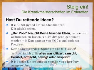 Steig ein! Die Kreativmeisterschaften im Erderetten Hast Du rettende Ideen? Die BUNDjugend eröffnet das kreative Klimakühlbecken.  „ Der Pool“ braucht Deine frischen Ideen , um sie dort auftauchen zu lassen, wo sie dringend gebraucht werden – in Kampagnen von NGOs und anderen Projekten. Keine Angst vor dem Sprung ins kalte Wasser! Im Pool ist Platz für  alles was glitzert, rauscht, berührt, erfrischt, bewegt oder anspricht . Die besten Einsendungen werden von einer Jury ausgezeichnet. 