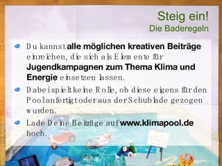 Steig ein! Die Baderegeln Du kannst  alle möglichen kreativen Beiträge  einreichen, die sich als Elemente für  Jugendkampagnen zum Thema Klima und Energie  einsetzen lassen. Dabei spielt keine Rolle, ob diese eigens für den Pool anfertigt oder aus der Schublade gezogen wurden.  Lade Deine Beiträge auf  www.klimapool.de  hoch.  