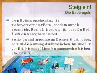 Steig ein! Die Baderegeln Dein Beitrag erscheint nicht in weiterverwertbarer Form, sondern nur als Voransicht. Deshalb ist es wichtig, dass Du Dein Werk ein wenig beschreibst. Sollte jemand Interesse an Deinem Werk haben, so wird die Nutzung direkt zwischen ihm und Dir geklärt. Die endgültigen Nutzungsrechte bleiben also bei Dir.  