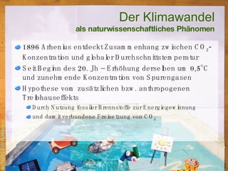 Der Klimawandel als naturwissenschaftliches Phänomen 1896 Arhenius entdeckt Zusammenhang zwischen CO 2 -Konzentration und globaler Durchschnittstemperatur Seit Beginn des 20. Jh – Erhöhung derselben um 0,5°C und zunehmende Konzentration von Spurengasen Hypothese vom zusätzlichen bzw. anthropogenen Treibhauseffekts Durch Nutzung fossiler Brennstoffe zur Energiegewinnung und damit verbundene Freisetzung von CO 2 
