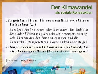 „ Es geht nicht um die vermeintlich objektiven Tatsachen (…) Es mögen Fische sterben oder Menschen, das Baden in Seen oder Flüssen mag Krankheiten erzeugen, es mag kein Öl mehr aus den Pumpen kommen und die Durchschnittstemperaturen mögen sinken oder steigen:  solange darüber nicht kommuniziert wird, hat dies keine gesellschaftliche Auswirkungen.“  (Luhmann 1990, S.62 f.) Der Klimawandel als soziale Konstruktion 