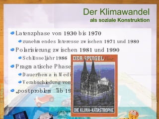 Latenzphase von 1930 bis 1970 zunehmendes Interesse zwischen 1971 und 1980 Polarisierung zwischen 1981 und 1990 Schlüsseljahr 1986 Pragmatische Phase 1990-1995 Dauerthema in Medien und Schulen Verabschiedung von Klimaprogrammen „ post problem“ ab 1995 Der Klimawandel als soziale Konstruktion 