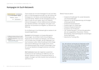 Weitere Features wären:
• Erweiterte Einstellungen für soziale Netzwerke
und Testeinstellungen
• Optionen für die Anzeigenplanung und Anzeigen
schaltungsmethode
• Erweiterte Standortoptionen
• Erweiterungen für mobile Apps
• Erweiterte Keyword-Optionen
• Ausschluss von IP-Adressen
• Tab "Display-Netzwerk" mit Ausrichtungsmetho-
den wie ausgewählten Placements, Themen,
Remarketing, Interessenkategorien und demogra-
ﬁschen Merkmalen
• Dynamische Tracking-URLs
Zuerst starten wir mit einer Kampagne für das Such-Netz-
werk. Im Feld Kampagnenname gibt man den Namen der
Kampagne ein. Am besten sind produktbezogene oder
saisonale Namen. Wählen Sie den Kampagnennamen vor
allem so, dass Sie auch später, wenn sich vielleicht
mehrere Kampagnen in Ihrem AdWords Konto beﬁnden,
den Überblick behalten. Die Angaben sind später noch
editierbar mit Ausnahme von Angaben zur Zeitzone und
Währung.
Für die Werbung im Such-Netzwerk gibt es wiederum vier
Auswahlmöglichkeiten.
Standard sind Kampagnen mit keywordbezogenen
Textanzeigen. Sie ermitteln hierfür die wichtigsten
Keywords für Ihr Produkt (zum Beispiel „rote Schuhe“)
und schreiben dann Anzeigen, die die Zielgruppe zum
Kauf motivieren sollen. Diese Einstellung ist die richtige,
wenn Sie Ihre Werbung in der Google-Suche und im
Such-Werbenetzwerk über einfache Textanzeigen schal-
ten und auf detaillierte Anzeigenfunktionen verzichten
möchten.
Alle Funktionen bietet alle möglichen zusätzlichen
Funktionen bei der Erstellung von AdWords, wie zum
Beispiel, Gebote für Klicks für Smartphone-Nutzer zu
steigern, Anzeigen nach dem Standort des Suchenden zu
optimieren etc.
Kampagne im Such-Netzwerk
9
google Adwords | Der schnelle Weg zur Google-Anzeige | Teil 1
Tipp: „Alle Funktionen“ sind besonders für Einblendungen wichtig,
die von der Tageszeit oder von Wochentagen abhängig sind. Da
User abends und am Wochenende besonders oft mit ihren
mobilen Geräten nach Freizeitangeboten suchen, können Sie mit
diesen Einstellungen steuern, dass Ihr Gebot (Preis pro Klick) via
Smartphones am Wochenende um bis zu 30 % steigt. Umso öfter
erscheint somit beispielsweise Ihre Anzeige bei der Google-Suche
via Smartphone nach dem Keyword „Hotels in Berlin“ am
Wochenende. Allerdings gilt dies nicht uneingeschränkt. Eventuell
ist dann auch ein höheres Budget nötig. Die Klicks sind auch
abhängig von der Suchnachfrage (Wie oft werden die Schlagwör-
ter gegoogelt?) und dem Benutzerverhalten (Wenn Ihre Werbung
häuﬁg ignoriert wird, wird diese irgendwann nicht mehr
angezeigt).
Zuerst starten wir mit einer Kampagne für das
werk. Im Feld Kampagnenname gibt man den
Kampagne ein. Am besten sind produktbezoge
saisonale Namen. Wählen Sie den Kampagnen
allem so, dass Sie auch später, wenn sich vielle
mehrere Kampagnen in Ihrem AdWords Konto
den Überblick behalten. Die Angaben sind spä
ahme von Angaben zur Zei
m Such-Netzwerk gibt es wie
ten.
mpagnen mit keywordbezoge
rmitteln hierfür die wichtigs
rodukt (zum Beispiel „rote S
n Anzeigen, die die Zielgrup
llen. Diese Einstellung ist di
bung in der Google-Suche u
erk über einfache Textanzeig
erte Anzeigenfunktionen ve
Kampagne im Such-Netzwerk
Alle Funktionen bie
Funktionen bei der
Beispiel, Gebote für
steigern, Anzeigen n
optimieren etc.
9
den Überblick beha
editierbar mit Ausn
Währung.
Für die Werbung im
Auswahlmöglichkei
Standard sind Kam
Textanzeigen. Sie e
Keywords für Ihr Pr
und schreiben dann
Kauf motivieren sol
wenn Sie Ihre Werb
Such-Werbenetzwe
ten und auf detaillie
möchten.
weitere Infos unter: www.ebuero.de/whitepaper/adwords.html
 