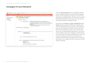 Im Punkt „Werbenetzwerke“ kann ausgewählt werden,
ob die Anzeige bei kleineren Suchmaschinen angezeigt
werden soll. Einige Webseiten haben z.B. kleine interne
Suchmaschinen eingebunden, mit denen man nur auf der
betreﬀenden Webseite suchen kann. Auch hier können
manchmal Werbetexte angezeigt werden.
Die Anzeige auf Desktops, Laptops, Mobilgeräten und
Tablets erfolgt automatisch. Wie bereits erwähnt, kann
man eine Gebotsanpassung vornehmen. Das bedeutet,
dass man die Anzeigen auf mobilen Geräten wie Smart-
phones nicht einfach dazu ordern kann, sondern dass
dies durch eine Gebotsanpassung geschieht. Sie können
somit einstellen, dass Sie für Anzeigen via mobile Brows-
er 30 % pro Klick mehr bieten. Allerdings kann nicht mehr
zwischen Desktops (normale PCs und Laptops) und
mobilen Geräten (Tablets, Smartphones etc.) unterschie-
den werden. Ihre Anzeigen werden automatisch auf allen
Geräten angezeigt.
Kampagne im Such-Netzwerk
11
google Adwords | Der schnelle Weg zur Google-Anzeige | Teil 1
weitere Infos unter: www.ebuero.de/whitepaper/adwords.html
 