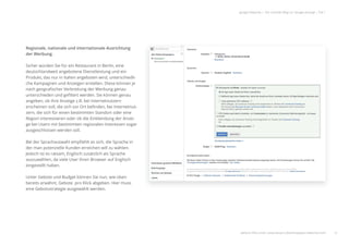 Regionale, nationale und internationale Ausrichtung
der Werbung.
Sicher würden Sie für ein Restaurant in Berlin, eine
deutschlandweit angebotene Dienstleistung und ein
Produkt, das nur in Italien angeboten wird, unterschiedli-
che Kampagnen und Anzeigen erstellen. Diese können je
nach geograﬁscher Verbreitung der Werbung genau
unterschieden und geﬁltert werden. Sie können genau
angeben, ob Ihre Anzeige z.B. bei Internetnutzern
erscheinen soll, die sich vor Ort beﬁnden, bei Internetnut-
zern, die sich für einen bestimmten Standort oder eine
Region interessieren oder ob die Einblendung der Anzei-
ge bei Usern mit bestimmten regionalen Interessen sogar
ausgeschlossen werden soll.
Bei der Sprachauswahl empﬁehlt es sich, die Sprache in
der man potenzielle Kunden erreichen will zu wählen.
Jedoch ist es ratsam, Englisch zusätzlich als Sprache
auszuwählen, da viele User ihren Browser auf Englisch
eingestellt haben.
Unter Gebote und Budget können Sie nun, wie oben
bereits erwähnt, Gebote pro Klick abgeben. Hier muss
eine Gebotsstrategie ausgewählt werden.
12
google Adwords | Der schnelle Weg zur Google-Anzeige | Teil 1
6
7
8
weitere Infos unter: www.ebuero.de/whitepaper/adwords.html
666
7
8
 