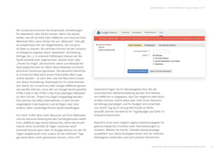 14
google Adwords | Der schnelle Weg zur Google-Anzeige | Teil 1
Als Conversions können Sie Downloads, Anmeldungen
für Newsletter oder Käufe messen. Wenn Sie wissen
wollen, wie oft ein Klick über AdWords zum Kauf auf Ihrer
Webseite führt, dann klicken Sie auf „Webseite“. Dies gilt
als bewährteste der vier Möglichkeiten, die Conversi-
on-Rate zu messen. Als nächstes können Sie die Conversi-
on-Kategorie angeben (Kauf, Newsletter, Anmeldung,
Anfrage, etc…). In unserem Fallbeispiel messen wir die
Käufe anhand einer sogenannten „Danke-Seite“ oder
„Thank-You-Page“, die erscheint, wenn zum Beispiel ein
Kauf abgeschlossen ist. Wenn diese Webseite erscheint,
wird eine Conversion gemessen. Die daraufhin berechne-
te Conversion-Rate kann einem ﬁnanziellen Wert zuge-
ordnet werden – je nach dem, wie viel Wert eine Conver-
sion (Kauf, Anmeldung, Download) für Ihr Unternehmen
hat. Damit die Conversions über Google AdWords gemes-
sen werden können, muss der von Google bereit gestellte
HTML-Code in den HTML-Code Ihrer jeweiligen Webseite
(in dem Fall der „Thank-You-Page“) eingepﬂegt werden.
Dies können Sie selbst übernehmen, in dem Sie den
angezeigten Code kopieren und einfügen oder eine
andere, dafür zuständige Person damit beauftragen.
Für mehr Traﬃc (also mehr Besucher auf Ihrer Webseite)
und ein besseres Ranking bei den Suchergebnissen wählt
man „AdWords legt meine Gebote fest, damit die Anzahl
meiner Klicks innerhalb 30 Tagen maximiert wird“.
Eventuell könnte dann aber Ihr Budget bereits vor den 30
Tagen aufgebraucht sein, sodass Sie die restlichen Tage
gar keine Klicks mehr generieren können. Unter CPC
Gebotslimit legen Sie Ihr Maximalgebot fest. Bei der
automatischen Gebotseinstellung werden Ihre Gebote
von AdWords so angepasst, dass Sie möglichst viele Klicks
erzielen können. Damit diese aber nicht einen bestimm-
ten Betrag übersteigen und Ihr Budget nicht innerhalb
von einem Tag durch eine große Anzahl an Klicks
verpuﬀt, können Sie ebenso Ihr Tagesbudget (auf Seite 15
erläutert) bestimmen.
Natürlich ist es auch möglich, eigene Gebotsstrategien für
gewisse Keywords, Produkte oder Dienstleistungen zu
erstellen. Wählen Sie hierfür „Flexible Gebotsstrategie
auswählen“ aus. Diese Strategien lassen sich für mehrere
Kampagnen anwenden und noch präziser bestimmen.
weitere Infos unter: www.ebuero.de/whitepaper/adwords.html
er
si-
e-
-
s-
te
e
Gebotslimit legen Sie Ihr Maximalgebot fest. Bei der
automatischen Gebotseinstellung werden Ihre Gebote
von AdWords so angepasst dass Sie möglichst viele Klicks
 