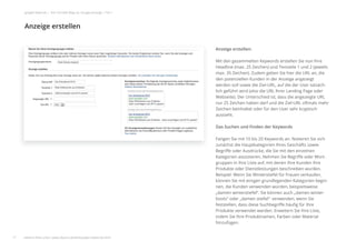 Anzeige erstellen:
Mit den gesammelten Keywords erstellen Sie nun Ihre
Headline (max. 25 Zeichen) und Textzeile 1 und 2 (jeweils
max. 35 Zeichen). Zudem geben Sie hier die URL an, die
den potenziellen Kunden in der Anzeige angezeigt
werden soll sowie die Ziel-URL, auf die der User tatsäch-
lich geführt wird (also die URL Ihrer Landing Page oder
Webseite). Der Unterschied ist, dass die angezeigte URL
nur 25 Zeichen haben darf und die Ziel-URL oftmals mehr
Zeichen beinhaltet oder für den User sehr kryptisch
aussieht.
Das Suchen und Finden der Keywords
Fangen Sie mit 10 bis 20 Keywords an. Notieren Sie sich
zunächst die Hauptkategorien Ihres Geschäfts sowie
Begriﬀe oder Ausdrücke, die Sie mit den einzelnen
Kategorien assoziieren. Nehmen Sie Begriﬀe oder Wort-
gruppen in Ihre Liste auf, mit denen Ihre Kunden Ihre
Produkte oder Dienstleistungen beschreiben würden.
Beispiel: Wenn Sie Winterstiefel für Frauen verkaufen,
können Sie mit einigen grundlegenden Kategorien begin-
nen, die Kunden verwenden würden, beispielsweise
„damen winterstiefel“. Sie können auch „damen winter-
boots“ oder „damen stiefel“ verwenden, wenn Sie
feststellen, dass diese Suchbegriﬀe häuﬁg für Ihre
Produkte verwendet werden. Erweitern Sie Ihre Liste,
indem Sie Ihre Produktnamen, Farben oder Material
hinzufügen.
Anzeige erstellen
17
google Adwords | Der schnelle Weg zur Google-Anzeige | Teil 1
Anzeige erstellen
weitere Infos unter: www.ebuero.de/whitepaper/adwords.html
 