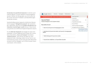 18
google Adwords | Der schnelle Weg zur Google-Anzeige | Teil 1
Verwenden Sie speziﬁsche Keywords. Es können auch
mehrere Wörter zu einem Keyword zusammengefasst
werden. Wählen Sie Wortgruppen aus, die Kunden bei
der Suche nach Ihren Produkten und Dienstleistungen
verwenden würden.
Standardmäßig werden Keywords mithilfe des Überein-
stimmungstyps "Weitgehend passend" den Suchanfra-
gen zugeordnet, damit Sie eine größere Bandbreite von
relevanten Suchanfragen nutzen können. Diese Zuord-
nung können Sie mithilfe der Keyword-Optionen steuern.
Für die Wahl der Keywords hat Google ein neues Tool
entwickelt. In Ihrem AdWords-Konto ﬁnden Sie in Ihrem
Drop-down-Menü „Tools und Analysen“ die Option
"Keyword-Planer". Hier können Sie Ideen für neue
Keywords ﬁnden. Allerdings sollten Sie das Tool nur als
Unterstützung nutzen. Es kann den gesunden Menschen-
verstand und Ihre Fähigkeit, sich in Ihren Kunden hinein-
zuversetzen, nicht ersetzen.
weitere Infos unter: www.ebuero.de/whitepaper/adwords.html
 