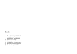 Inhalt
1
So funktioniert google Adwords
Anmeldung und Einstellung
Kampagne im Suchnetzwerk
Gebote und Budget
Textanzeige erstellen
Kampagne im Display-Netzwerk
Anzeigenausrichtung festlegen
Imagekampagne erstellen
3
7
9
13
17
21
23
26
 