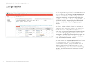 Bei der Eingabe der Keywords in Google AdWords stehen
mehrere Optionen zur Auswahl. „Weitgehend passend“
bedeutet beispielsweise, dass Ihre Anzeige so oft wie
möglich bei relevanten Suchanfragen geschaltet wird.
Rote Schuhe würde dann im Kontext „rot“ oder „Schuhe“
erscheinen und nicht zwingend nur dann, wenn beide
Wörter in Kombination als Suchanfrage eingegeben
werden.
Die Option „Genau passend“ wählen Sie ebenfalls im
Dropdown-Menü neben dem Keyword aus oder schrei-
ben Ihr Keyword in [eckigen Klammern]. Das hat zur
Folge, dass Ihre Anzeige nur angezeigt wird, wenn genau
das von Ihnen festgelegte Keyword gesucht wird. Ihre
Anzeige wird aber auch geschaltet bei Suchanfragen, die
Ihrem Keyword sehr ähnlich sind (z.B. wenn die Suchan-
frage lediglich einen Tippfehler enthält).
Die dritte Option ist „passende Wortgruppe“. Sie können
Ihr Keyword optional auch in „Anführungszeichen“
schreiben. Hier wird Ihre Anzeige geschaltet, wenn Ihr
Keyword bei einer Suchanfrage zusammen mit einer
anderen Wortgruppe oder einem anderen Wort eingege-
ben wird. Somit können Sie mehr potenzielle Kunden
erreichen.
Anzeige erstellen
19
google Adwords | Der schnelle Weg zur Google-Anzeige | Teil 1
weitere Infos unter: www.ebuero.de/whitepaper/adwords.html
 