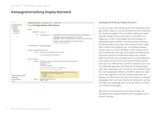 Kampagnenerstellung: Display-Netzwerk
Da wir als erstes die Erstellung der Such-Netzwerk-Anzei-
gen erklärt haben, ist nun die Guideline für die Erstellung
der Display-Anzeigen, die auf anderen Webseiten außer-
halb der Google Suche erscheinen, an der Reihe. Im
Gegensatz zu den Textanzeigen können Anzeigen im
Display-Netzwerk Graﬁken und Animationen enthalten,
die beispielsweise das Logo Ihres Unternehmens zeigen.
Dies ist aber nicht obligatorisch; die Display-Anzeigen
können auch nur Texte enthalten. Unter anderem kann
durch Einblenden des Logos und Slogans das Markenbe-
wusstsein gestärkt und die Marke bekannter werden.
Allerdings ist der User im Gegensatz zum Such-Netzwerk
nicht direkt auf der Suche nach Ihrem Produkt, könnte
aber durch Ihr Werbemittel „verführt“ werden und so auf
Ihre Webseite gelangen. Die Werbung im Display-Netz-
werk kann allerdings nicht so präzise auf die Bedürfnisse
des Users angepasst werden, schließlich wissen wir über
einen User irgendwo auf einer anderen Webseite viel
weniger, als über einen User der einen klaren Suchbegriﬀ
eingegeben hat. Auch der Kontext der Webseiten, auf der
Ihre Werbung angezeigt wird, ist immer anders und lässt
sich schwer vorhersagen.
Wie auch im Suchnetzwerk muss nach Auswahl der
Kampagnen-Art Display-Netzwerk die Kampagne zuerst
benannt werden.
Kampagnenerstellung Display-Netzwerk
21
google Adwords | Der schnelle Weg zur Google-Anzeige | Teil 1
weitere Infos unter: www.ebuero.de/whitepaper/adwords.html
 