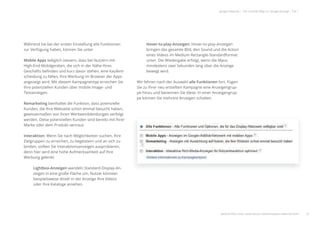 22
google Adwords | Der schnelle Weg zur Google-Anzeige | Teil 1
Während Sie bei der ersten Einstellung alle Funktionen
zur Verfügung haben, können Sie unter
Mobile Apps lediglich steuern, dass bei Nutzern mit
High-End-Mobilgeräten, die sich in der Nähe Ihres
Geschäfts beﬁnden und kurz davor stehen, eine Kaufent-
scheidung zu fällen, Ihre Werbung im Browser der Apps
angezeigt wird. Mit diesem Kampagnentyp erreichen Sie
Ihre potenziellen Kunden über mobile Image- und
Textanzeigen.
Remarketing beinhaltet die Funktion, dass potenzielle
Kunden, die Ihre Webseite schon einmal besucht haben,
gewissermaßen von Ihren Werbeeinblendungen verfolgt
werden. Diese potenziellen Kunden sind bereits mit Ihrer
Marke oder dem Produkt vertraut.
Interaktion: Wenn Sie nach Möglichkeiten suchen, Ihre
Zielgruppen zu erreichen, zu begeistern und an sich zu
binden, sollten Sie Interaktionsanzeigen ausprobieren,
denn hier wird eine hohe Aufmerksamkeit auf Ihre
Werbung gelenkt.
Lightbox-Anzeigen wandeln Standard-Display-An-
zeigen in eine große Fläche um. Nutzer könnten
beispielsweise direkt in der Anzeige Ihre Videos
oder Ihre Kataloge ansehen.
Hover-to-play-Anzeigen: Hover-to-play-Anzeigen
bringen das gesamte Bild, den Sound und die Action
eines Videos im Medium Rectangle-Standardformat
unter. Die Wiedergabe erfolgt, wenn die Maus
mindestens zwei Sekunden lang über die Anzeige
bewegt wird.
Wir fahren nach der Auswahl alle Funktionen fort. Fügen
Sie zu Ihrer neu erstellten Kampagne eine Anzeigengrup-
pe hinzu und benennen Sie diese. In einer Anzeigengrup-
pe können Sie mehrere Anzeigen schalten.
weitere Infos unter: www.ebuero.de/whitepaper/adwords.html 22
High End Mobilgeräten, die sich in der Nähe Ihres
Geschäfts beﬁnden und kurz davor stehen, eine Kaufent-
scheidung zu fällen, Ihre Werbung im Browser der Apps
angezeigt wird. Mit diesem Kampagnentyp erreichen Sie
Ihre potenziellen Kunden über mobile Image- und
Textanzeigen.
Remarketing beinhaltet die Funktion, dass potenzielle
Kunden, die Ihre Webseite schon einmal besucht haben,
gewissermaßen von Ihren Werbeeinblendungen verfolgt
werden. Diese potenziellen Kunden sind bereits mit Ihrer
Marke oder dem Produkt vertraut.
Interaktion: Wenn Sie nach Möglichkeiten suchen, Ihre
Zielgruppen zu erreichen, zu begeistern und an sich zu
binden, sollten Sie Interaktionsanzeigen ausprobieren,
denn hier wird eine hohe Aufmerksamkeit auf Ihre
Werbung gelenkt.
Lightbox-Anzeigen wandeln Standard-Display-An-
zeigen in eine große Fläche um. Nutzer könnten
beispielsweise direkt in der Anzeige Ihre Videos
oder Ihre Kataloge ansehen.
mindestens zwei Sekunden lang über die Anzeige
bewegt wird.
Wir fahren nach der Auswahl alle Funktionen fort. Fügen
Sie zu Ihrer neu erstellten Kampagne eine Anzeigengrup-
pe hinzu und benennen Sie diese. In einer Anzeigengrup-
pe können Sie mehrere Anzeigen schalten.
weitere Infos unter: www.ebuero.de/whitepaper/adwords.html
 