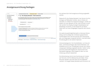 Als nächstes kann die Anzeigenausrichtung ausgewählt
werden.
Keywords für das Display-Netzwerk: Hier können Sie Ihre
Anzeigen auf Webseiten schalten, deren Inhalte sich
ebenfalls im Umfeld Ihrer Keywords bewegen. Greifen wir
wieder auf unser Beispiel mit den roten Schuhen zurück:
Hier würden Ihre Display-Anzeigen beispielsweise auf
Modeblogs erscheinen, da die Keywords auf diesen
Seiten den von Ihnen festgelegten Keywords sehr ähnlich
sind.
Als zweite Auswahlmöglichkeit gibt es Interessen Remar-
keting. Auf Grundlage des im Browser gespeicherten
Surfverhaltens kann die Ausrichtung nach Interessenty-
pen und Zielgruppen eingestellt werden. Innerhalb dieser
Einstellung gibt es drei weitere Optionen:
Interessenkategorien: Vom Autoliebhaber, zum Gesund-
heits- und Fitnessanhänger über Nachrichtenleser und
Politikfans bis hin zum Tierliebhaber können hier Interes-
sensgruppen beliebig ausgewählt werden. Seitlich rechts
wird eine potenzielle Angabe der Impressionen bzw.
Reichweite angezeigt. Diese Angabe ist aber nur eine
Schätzung und kann abweichen.
Eine Remarketing-Liste ist eine Sammlung von Cookies
der Personen, die Ihre Website besucht haben. Diese
Personen werden nach dem Klick auf Ihre Webseite
markiert. Im Google Display Netzwerk wird Personen mit
Anzeigenausrichtung festlegen
23
google Adwords | Der schnelle Weg zur Google-Anzeige | Teil 1
weitere Infos unter: www.ebuero.de/whitepaper/adwords.html
 