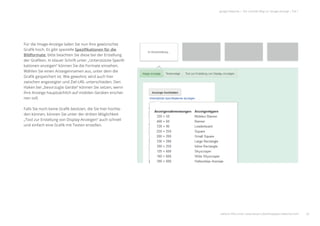 26
google Adwords | Der schnelle Weg zur Google-Anzeige | Teil 1
Für die Image-Anzeige laden Sie nun Ihre gewünschte
Graﬁk hoch. Es gibt spezielle Speziﬁkationen für die
Bildformate, bitte beachten Sie diese bei der Erstellung
der Graﬁken. In blauer Schrift unter „Unterstützte Speziﬁ-
kationen anzeigen“ können Sie die Formate einsehen.
Wählen Sie einen Anzeigennamen aus, unter dem die
Graﬁk gespeichert ist. Wie gewohnt, wird auch hier
zwischen angezeigter und Ziel-URL unterschieden. Den
Haken bei „bevorzugte Geräte“ können Sie setzen, wenn
Ihre Anzeige hauptsächlich auf mobilen Geräten erschei-
nen soll.
Falls Sie noch keine Graﬁk besitzen, die Sie hier hochla-
den können, können Sie unter der dritten Möglichkeit
„Tool zur Erstellung von Display-Anzeigen“ auch schnell
und einfach eine Graﬁk mit Texten erstellen.
weitere Infos unter: www.ebuero.de/whitepaper/adwords.html
 