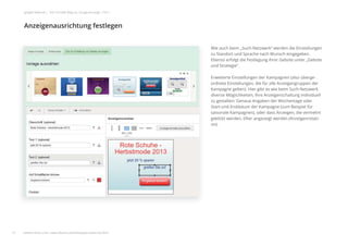 Wie auch beim „Such-Netzwerk“ werden die Einstellungen
zu Standort und Sprache nach Wunsch eingegeben.
Ebenso erfolgt die Festlegung Ihrer Gebote unter „Gebote
und Strategie“.
Erweiterte Einstellungen der Kampagnen (also überge-
ordnete Einstellungen, die für alle Anzeigengruppen der
Kampagne gelten): Hier gibt es wie beim Such-Netzwerk
diverse Möglichkeiten, Ihre Anzeigenschaltung individuell
zu gestalten: Genaue Angaben der Wochentage oder
Start-und Enddatum der Kampagne (zum Beispiel für
saisonale Kampagnen), oder dass Anzeigen, die vermehrt
geklickt werden, öfter angezeigt werden (Anzeigenrotati-
on).
Anzeigenausrichtung festlegen
27
google Adwords | Der schnelle Weg zur Google-Anzeige | Teil 1
Wie auch be
zu Standort u
Ebenso erfol
und Strategie
Erweiterte Ei
ordnete Eins
Kampagne g
diverse Mög
zu gestalten:
Start-und En
saisonale Ka
geklickt werd
on).
Anzeigenausrichtung festlegen
27
google Adwords | Der schnelle Weg zur Google-Anzeige | Teil 1
weitere Infos unter: www.ebuero.de/whitepaper/adwords.html
 