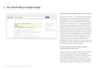 Der schnelle Weg zur Google-Anzeige1.
3
Einleitung
Der schnelle Weg zur Google-Anzeige – So funktioniert‘s
Ohne geht’s nicht mehr – für viele kleine und mittelständi-
sche Unternehmen ist der Weg in die Onlinekundenak-
quise obligatorisch. Was früher die Mundpropaganda
erledigte, ist heute das Online Marketing, denn kommuni-
ziert wird über das Internet. Das Tor zum Internet ist der
Suchmaschinenriese Google, den viele als Startseite ihres
Browsers nutzen. Bei 90% der Internet-User ist Google
bewusst und auch unbewusst als Standard Suchmaschine
hinterlegt: Unternehmen müssen also lernen, mit Google
als Instrument zu arbeiten und dessen Vorteile zu nutzen.
Der Schritt hin zum Online Marketing wird unabdingbar,
ist aber für viele durch fehlendes Know-how noch sehr
steinig. Wir wollen hier ein paar Grundbegriﬀe erklären
und vor allem einen einfachen und verständlichen
Leitfaden für die ersten Schritte hin zur eigenen Werbung
bei Google zur Verfügung stellen. Sie werden sehen, es ist
gar nicht so kompliziert, wie es erscheint.
Da stellt sich zuerst einmal die Frage, wie dieses
„Online Marketing“ funktioniert.
Um einen Überblick zu schaﬀen, haben wir eine Guideline
zur Erstellung der sogenannten „Google AdWords“
erstellt. Google Adwords sind bezahlte Anzeigen, die bei
den Google-Suchergebnissen erscheinen. Sie bieten
kleinen und mittelständischen Unternehmen eine neue
Werbe-Dimension. Denn hier gibt es kein Mindestbudget,
die Ausgaben bleiben unter Kontrolle und eine Statistik
weitere Infos unter: www.ebuero.de/whitepaper/adwords.html
 