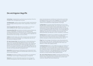 6
Ad Ranking: Anzeigenplatzierung, Berechnung auf welchem Platz Ihre
Anzeige bei den Suchergebnissen erscheint.
Anzeigengruppe: Umfasst mehrere ähnliche Anzeigen sowie Keywords,
die die Anzeigenschaltung auslösen sollen. (Organisation, Struktur des
Kontos)
Click-Through-Rate oder CTR: Meint das Verhältnis von Klicks auf
einen Werbebanner oder TextAd zu den Ad-Impressionen.
Conversion-Rate (CR): beschreibt das Verhältnis zwischen Website-Be-
suchern und getätigten Transaktionen, wie zum Beispiel Käufe,
Anmeldung, Abonnements, Downloads (Formel: Transaktion/Besucher).
Die Conversion Rate die Ihnen in Ihrem AdWords-Konto angezeigt wird
(CPA) berechnet sich wie folgt: Conversions/Klicks.
Cookie: Eine kleine Datei, die auf dem Computer eines Internetnutzers
gespeichert wird und Einstellungen und sonstige Daten über die von
ihm besuchten Webseiten enthält.
CPC oder Cost-per-Click: Zahlungsmethode im Online-Marketing, bei
der pro Klick auf ein Werbemittel abgerechnet wird. Hier ﬁndet die
Abgrenzung zu Bezahlungsmodellen statt, bei denen über sogenannte
Ad Impressionen (Erscheinung einer Werbung) abgerechnet wird. Im
Rahmen von Cost-per-Click wird nur dann eine Zahlung fällig, wenn der
User auch tatsächlich auf die geschaltete Werbung klickt und somit auf
die Seite des Werbetreibenden weitergeleitet wird.
Impression: Einblendung einer Werbung bei einem Seitenaufruf oder
Reload einer Webseite. Sobald eine Werbeanzeige sichtbar wird, spricht
man von einer Impression.
Kampagne: Beinhaltet ein Budget und verschiedene z.B. geograﬁsche
Einstellungen sowie Anzeigen, Anzeigengruppen und Keywords.
Keyword: Aus Sicht der Werbenden bezeichnet man als Keywords
einzelne Schlüsselwörter oder eine Kombination von Begriﬀen, nach
denen der Internetnutzer mit Hilfe einer Suchmaschine sucht. Diese
Suchbegriﬀe werden von den Usern eingegeben, um an bestimmte
Informationen zu gelangen. Aus Sicht des Suchenden bezeichnet
„Keyword“ die komplette bei Google gestellte Suchanfrage.
Landing Page: Eine speziell eingerichtete Webseite, die nach einem
Mausklick auf ein Werbemittel oder nach einem Klick auf einen Eintrag
in einer Suchmaschine erscheint. Diese Landing Page ist auf das
Werbemittel und dessen Zielgruppe optimiert und kann sich deshalb
von der Homepage (Startseite) unterscheiden. Eine Landing Page kann
Angebote oder Informationen enthalten, die nur für eine bestimmte
Zielgruppe interessant sind und hat daher eine besonders hohe
Wahrscheinlichkeit, den Besucher zu einer Transaktion zu motivieren.
Quality Score: Der Quality Score ermöglicht es Google, die Relevanz
einer Webseite für Nutzer zu bewerten. Es wird beispielsweise
überprüft, wie oft ein Keyword auf der Seite, auf die ein Werbemittel
verlinkt, vorhanden ist oder wie hoch die Klickrate Ihrer URL ist.
RTag: Bevor Ihre Anzeigen für die Nutzer in einer Remarketing-Liste
(näheres dazu ﬁnden Sie unter 15b) geschaltet werden können, muss
das Remarketing-Tag (kleines Code-Snippet) auf allen Seiten Ihrer
Website im HTML-Code eingefügt werden.
Tracking Nummer: Wenn in Ihrer AdWords-Anzeige eine Telefonnum-
mer angezeigt wird, können Kunden über ihr Mobiltelefon auf diese
Nummer klicken, um Sie anzurufen (Click-to-Call). Solche Anrufe können
Sie in AdWords erfassen und ihnen einen Geldwert zuweisen. Tracking
Nummern können auch in Ads angezeigt werden, die auf Desktop
Computern erscheinen und werden ebenfalls getrackt, wenn die
Nummern von einem Festnetz-Telefon gewählt werden.
URL oder Uniform Resource Locator: eindeutige Identiﬁkation bzw.
Adresse eines HTML-Dokuments im Internet. Die URL setzt sich aus der
Domain und der Angabe des Ortes des Dokuments auf dem Server
zusammen. Beispiel: http://www.wikipedia.org
Die wichtigsten Begriﬀe
 