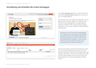 Unter adwords.google.de/ geht es los. Mit dem Klick auf
den Button „Jetzt anmelden“ gelangt man auf das Inter-
face von Google AdWords.
Sind Sie bereits User von Google-Onlinediensten wie zum
Beispiel Gmail, Youtube, Google+ oder AdSense, dann
können Sie diese Zugangsdaten für Google AdWords
ebenfalls verwenden. Wenn Sie keinen dieser Dienste
verwenden, muss ein neuer Zugang für Google AdWords
erstellt werden.
Nach der Anmeldung erscheint die Startseite des Interfa-
ces. In der grünen Navigationsleiste können Sie nach
Belieben Kampagnen erstellen, die Zahlungseinstellungen
einsehen oder ändern und vieles mehr. Wie auch für den
privaten Gebrauch geben Sie unter „Abrechnung“ Ihre
Zahlungsdaten ein, die Sie natürlich jederzeit ändern
können.
Anmeldung und einstellen der ersten Kampagne
7
google Adwords | Der schnelle Weg zur Google-Anzeige | Teil 1
Tipp: Melden Sie sich nicht mit Ihren privaten Google-Zugangsda-
ten an. Erstellen Sie sich ein neues Konto für kommerzielle Zwecke,
da beispielsweise Daten der Firmenkreditkarte hinterlegt werden
müssen. Zudem erhalten Sie durch strikte Trennung Ihrer Konten
keine geschäftlichen Benachrichtigungen und Termine auf Ihrem
privaten Account und bei eventuellem Ausscheiden aus dem
Unternehmen gibt es keine administrativen Änderungen.
d
f
S
e
v
e
c
Anmeldung und einstellen der ersten Kampagne
weitere Infos unter: www.ebuero.de/whitepaper/adwords.html
 