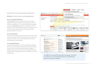 8
google Adwords | Der schnelle Weg zur Google-Anzeige | Teil 1
Daraufhin kann die erste Kampagne erstellt werden.
Wichtig: Hier haben Sie drei Auswahlmöglichkeiten:
Such- und Display-Netzwerk:
Im Such-Netzwerk schalten Sie Werbetexte, die in einem farblich
abgesetzten Feld über den Ergebnissen der Google-Suche oder auch
neben den Suchergebnissen – dort aber nicht farblich hervorgehoben –
erscheinen. Display-Netzwerk bedeutet, dass Werbung in Form von
Werbebannern auf anderen Webseiten erscheint. Im Gegensatz zu den
„Text ads“ (reine Text-Anzeigen) der Such-Netzwerke kann diese
Werbung mit Bildern illustriert sein.
nur Such-Netzwerk:
Vorteil des Suchnetzwerkes ist, dass der User hier bereits auf der Suche
nach einem gewissen Produkt/einer Dienstleistung ist. Die Wahrschein-
lichkeit ist somit höher, dass er auf die Werbung klickt und auf Ihre
Landing Page oder Startseite gelangt.
nur Display-Netzwerk:
Anzeigen im Display-Netzwerk sind durch die Bebilderung auﬀälliger.
Auch User die nicht auf der Suche nach Ihrem Produkt/Ihrer Dienstleis-
tung sind, können so aufmerksam gemacht werden. Anzeigen im
Display-Netzwerk tragen dazu bei, dass der Branding Eﬀekt durch das
Erscheinen der Firmenlogos gestärkt wird und Ihre Marke sich so besser
verbreiten kann.
b
weitere Infos unter: www.ebuero.de/whitepaper/adwords.html
Tipp: Aufgrund der unterschiedlichen Werbemittel und Zielgruppen, ist die Option
der Auswahl von Such- und Display-Netzwerk (Option a) nicht empfehlenswert.
Besser ist es, beide einzeln zu bearbeiten.
 