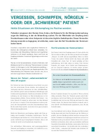 1
Unsichere, vergessliche oder ungehaltene Patienten be-
hindern den reibungslosen Ablauf einer Aufnahme, Un-
tersuchung oder Behandlung. Patienten und Angehörige
scheinen es oft darauf anzulegen, Ärger und Frust am
Empfang abzuladen. Unmut und Spannungen erschweren
die Arbeit.
Warum ist die Kommunikation zwischen Patienten und
Klinikpersonal oft so schwierig? Warum kommt es immer
wieder zu Störungen in der Informationsvermittlung –
und als Folge zu Ärger bereits am Empfangsschalter? Die
Wahrnehmung des Patienten kann verzerrt sein, da er
mit einer ungewohnten Situation konfrontiert ist.
Warum der Patient „selbstverständliche“
Infos oft vergisst
Der Patient hat seine Informationen zwar direkt vom Arzt
oder der zuweisenden Praxis erhalten, aber aufgrund von
Aufregung und/oder Schmerzen ist seine Aufnahmefähig-
keit vielleicht gestört und entscheidende Mitteilungen sind
bei ihm nicht angekommen. Emotionen schränken die Wahr-
nehmung ein und können zu Missverständnissen in der
Kommunikation führen. Ferner selektiert der Patient – wie
jeder Mensch: Er nimmt vor allem wahr, was ihm bekannt
ist und was er erwartet. Neue Informationen werden proji-
ziert, also hinzugedichtet, wenn die Zusammenhänge dann
für ihn mehr Sinn ergeben. Auch dies ist ein ganz normales
Wahrnehmungsphänomen.
Bleibt den Mitarbeitern am Empfang, täglich aufs Neue ge-
duldig und freundlich Verständnis aufzubringen. Was für
das Klinikpersonal Routine ist, ist für Patienten eine aufre-
gende, vielleicht sogar beängstigende Situation, denn so oft
werden sie nicht in ein Krankenhaus eingewiesen.
Um unfruchtbare Diskussionen und spannungsgeladene
Momente am Empfang zu vermeiden, ist es hilfreich zu wis-
sen, wie Kommunikation funktioniert.
Fünf Grundsätze der Kommunikation
Ein Patient betritt den Empfangsraum. Er lässt achtlos die
Tür ins Schloss fallen, hat die Stirn gerunzelt und brummt:
„Morgen“. Er stellt sich mit ungeduldiger Miene vor Ihren
Tresen. Ein anderer Patient betritt den Raum und grüßt
freundlich mit „Guten Tag“. Er wartet geduldig auf Ihre
Aufforderung, doch bitte näher zu treten. Zwei Extrem-
beispiele, die zeigen: bevor Patient und Empfangsperso-
nal ein Gespräch beginnen, ist bereits einiges passiert.
DiesbeschreibtdenerstenGrundsatzderKommunikation.
Diesen Grundsatz können Sie in positiver Weise in Ihrem
Alltag anwenden. Wenn Sie Wartende gerade nicht bedie-
nen können, weil sie am Telefon oder mit anderen Patienten
beschäftigt sind, hat das eine Wirkung und kann für ersten
Unmut sorgen. Sie können dem Patienten dennoch mit ei-
nem Lächeln oder Blickkontakt signalisieren, dass Sie ihn
bemerkt haben.
Aus Unsicherheit wird in dieser Situation der Blick jedoch
häufig abgewandt oder dem Wartenden gar der Rücken zu-
gekehrt, um eine Handlung in Ruhe beenden zu können. Ein
solches Verhalten des Empfangspersonals kann auf nervöse
Patienten bereits provozierend wirken. Besser ist es, inner-
lich Ruhe zu bewahren, diese auch auszustrahlen und Ihrem
Gegenüber keinesfalls den Rücken zuzuwenden. Ihre kurze
nonverbale Zuwendung – ein Lächeln oder ein verständnis-
volles Nicken – entspannt die Situation und erleichtert Ih-
nen und den Patienten das Warten.
KOMMUNIKATIONSBERATUNG
FÜR KLINIKENChristiane Fruht M. A., 2015 (Kopieren/teilen erwünscht!)
VERGESSEN, SCHIMPFEN, NÖRGELN –
ODER: DER „SCHWIERIGE“ PATIENT
Heikle Situationen am Klinikempfang ins Positive wenden.
Patienten vergessen den Namen ihres Arztes, die Blutwerte für die Röntgenuntersuchung,
sogar die Abteilung, in der sie Behandlung suchen. Für die Mitarbeiter am Empfang eines
Krankenhauses oder einer Arztpraxis ist dies eine tägliche Geduldsprobe. Dieser Herausfor-
derung souverän zu begegnen, ist einfacher, wenn man die fünf Grundsätze der Kommuni-
kation kennt.
Der erste Grundsatz der Kommunikation
Sie können nicht nicht kommunizieren, nicht
nicht (körper-)sprachlich wirken und sich
auch nicht nicht verhalten. Alles, was Sie tun,
hat eine Wirkung auf ihr Gegenüber.
 