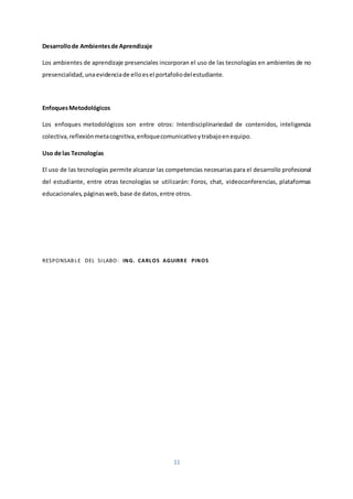 11
Desarrollode Ambientesde Aprendizaje
Los ambientes de aprendizaje presenciales incorporan el uso de las tecnologías en ambientes de no
presencialidad, unaevidenciade elloesel portafoliodelestudiante.
EnfoquesMetodológicos
Los enfoques metodológicos son entre otros: Interdisciplinariedad de contenidos, inteligencia
colectiva,reflexiónmetacognitiva,enfoquecomunicativoytrabajoenequipo.
Uso de las Tecnologías
El uso de las tecnologías permite alcanzar las competencias necesariaspara el desarrollo profesional
del estudiante, entre otras tecnologías se utilizarán: Foros, chat, videoconferencias, plataformas
educacionales,páginasweb,base de datos,entre otros.
RESPONSABLE DEL SILABO: ING. CARLOS AGUIRRE PINOS
 