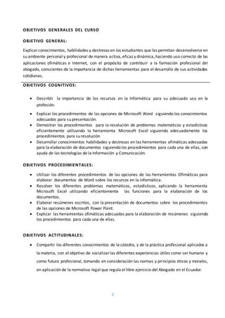 2
OBJETIVOS GENERALES DEL CURSO
OBJETIVO GENERAL:
Explicar conocimientos, habilidades y destrezas en los estudiantes que les permitan desenvolverse en
su ambiente personal y profesional de manera activa, eficaz y dinámica, haciendo uso correcto de las
aplicaciones ofimáticas e Internet, con el propósito de contribuir a la formación profesional del
abogado, conscientes de la importancia de dichas herramientas para el desarrollo de sus actividades
cotidianas.
OBJETIVOS COGNITIVOS:
 Describir la importancia de los recursos en la Informática para su adecuado uso en la
profesión.
 Explicar los procedimientos de las opciones de Microsoft Word siguiendo los conocimientos
adecuados para su presentación.
 Demostrar los procedimientos para la resolución de problemas matemáticos y estadísticos
eficientemente utilizando la herramienta Microsoft Excel siguiendo adecuadamente los
procedimientos para su resolución
 Desarrollar conocimientos habilidades y destrezas en las herramientas ofimáticas adecuadas
para la elaboración de documentos siguiendo los procedimientos para cada una de ellas, con
ayuda de las tecnologías de la Información y Comunicación.
OBJETIVOS PROCEDIMIENTALES:
 Utilizar los diferentes procedimientos de las opciones de las herramientas Ofimáticas para
elaborar documentos de Word sobre los recursos en la informática.
 Resolver los diferentes problemas matemáticos, estadísticos, aplicando la herramienta
Microsoft Excel utilizando eficientemente las funciones para la elaboración de los
documentos.
 Elaborar resúmenes escritos, con la presentación de documentos sobre los procedimientos
de las opciones de Microsoft Power Point.
 Explicar las herramientas ofimáticas adecuadas para la elaboración de resúmenes siguiendo
los procedimientos para cada una de ellas.
OBJETIVOS ACTITUDINALES:
 Compartir los diferentes conocimientos de la cátedra, y de la práctica profesional aplicados a
la materia, con el objetivo de socializar las diferentes experiencias útiles como ser humano y
como futuro profesional, tomando en consideración las normas y principios éticos y morales,
en aplicación de la normativa legal que regula el libre ejercicio del Abogado en el Ecuador.
 