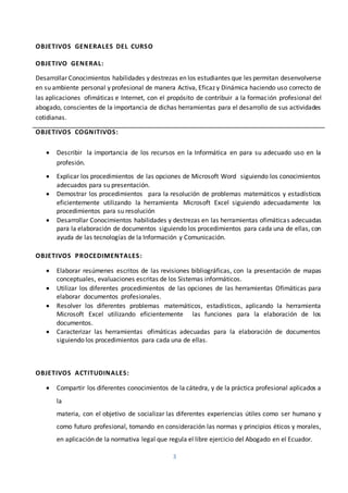 3
OBJETIVOS GENERALES DEL CURSO
OBJETIVO GENERAL:
Desarrollar Conocimientos habilidades y destrezas en los estudiantes que les permitan desenvolverse
en su ambiente personal y profesional de manera Activa, Eficaz y Dinámica haciendo uso correcto de
las aplicaciones ofimáticas e Internet, con el propósito de contribuir a la formación profesional del
abogado, conscientes de la importancia de dichas herramientas para el desarrollo de sus actividades
cotidianas.
OBJETIVOS COGNITIVOS:
 Describir la importancia de los recursos en la Informática en para su adecuado uso en la
profesión.
 Explicar los procedimientos de las opciones de Microsoft Word siguiendo los conocimientos
adecuados para su presentación.
 Demostrar los procedimientos para la resolución de problemas matemáticos y estadísticos
eficientemente utilizando la herramienta Microsoft Excel siguiendo adecuadamente los
procedimientos para su resolución
 Desarrollar Conocimientos habilidades y destrezas en las herramientas ofimáticas adecuadas
para la elaboración de documentos siguiendo los procedimientos para cada una de ellas, con
ayuda de las tecnologías de la Información y Comunicación.
OBJETIVOS PROCEDIMENTALES:
 Elaborar resúmenes escritos de las revisiones bibliográficas, con la presentación de mapas
conceptuales, evaluaciones escritas de los Sistemas informáticos.
 Utilizar los diferentes procedimientos de las opciones de las herramientas Ofimáticas para
elaborar documentos profesionales.
 Resolver los diferentes problemas matemáticos, estadísticos, aplicando la herramienta
Microsoft Excel utilizando eficientemente las funciones para la elaboración de los
documentos.
 Caracterizar las herramientas ofimáticas adecuadas para la elaboración de documentos
siguiendo los procedimientos para cada una de ellas.
OBJETIVOS ACTITUDINALES:
 Compartir los diferentes conocimientos de la cátedra, y de la práctica profesional aplicados a
la
materia, con el objetivo de socializar las diferentes experiencias útiles como ser humano y
como futuro profesional, tomando en consideración las normas y principios éticos y morales,
en aplicación de la normativa legal que regula el libre ejercicio del Abogado en el Ecuador.
 