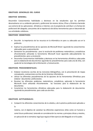 3
OBJETIVOS GENERALES DEL CURSO
OBJETIVO GENERAL:
Desarrollar Conocimientos habilidades y destrezas en los estudiantes que les permitan
desenvolverse en su ambiente personal y profesional de manera Activa, Eficaz y Dinámica haciendo
uso correcto de las aplicaciones ofimáticas e Internet, con el propósito de contribuir a la formación
profesional del abogado, conscientes de la importancia de dichas herramientas para el desarrollo de
sus actividades cotidianas.
OBJETIVOS COGNITIVOS:
 Describir la importancia de los recursos en la Informática en para su adecuado uso en la
profesión.
 Explicar los procedimientos de las opciones de Microsoft Word siguiendo los conocimientos
adecuados para su presentación.
 Demostrar los procedimientos para la resolución de problemas matemáticos y estadísticos
eficientemente utilizando la herramienta Microsoft Excel siguiendo adecuadamente los
procedimientos para su resolución
 Desarrollar Conocimientos habilidades y destrezas en las herramientas ofimáticas adecuadas
para la elaboración de documentos siguiendo los procedimientos para cada una de ellas, con
ayuda de las tecnologías de la Información y Comunicación.
OBJETIVOS PROCEDIMENTALES:
 Elaborar resúmenes escritos de las revisiones bibliográficas, con la presentación de mapas
conceptuales, evaluaciones escritas de los Sistemas informáticos.
 Utilizar los diferentes procedimientos de las opciones de las herramientas Ofimáticas para
elaborar documentos profesionales.
 Resolver los diferentes problemas matemáticos, estadísticos, aplicando la herramienta
Microsoft Excel utilizando eficientemente las funciones para la elaboración de los
documentos.
 Caracterizar las herramientas ofimáticas adecuadas para la elaboración de documentos
siguiendo los procedimientos para cada una de ellas.
OBJETIVOS ACTITUDINALES:
 Compartir los diferentes conocimientos de la cátedra, y de la práctica profesional aplicados a
la
materia, con el objetivo de socializar las diferentes experiencias útiles como ser humano y
como futuro profesional, tomando en consideración las normas y principios éticos y morales,
en aplicación de la normativa legal que regula el libre ejercicio del Abogado en el Ecuador.
 