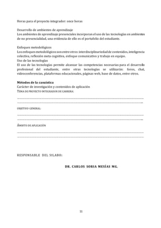 11
Horas para el proyecto integrador: once horas
Desarrollo de ambientes de aprendizaje
Los ambientes de aprendizaje presenciales incorporan el uso de las tecnologías en ambientes
de no presencialidad, una evidencia de ello es el portafolio del estudiante.
Enfoques metodológicos
Losenfoquesmetodológicossonentreotros:interdisciplinariedadde contenidos, inteligencia
colectiva, reflexión meta cognitiva, enfoque comunicativo y trabajo en equipo.
Uso de las tecnologías
El uso de las tecnologías permite alcanzar las competencias necesarias para el desarrollo
profesional del estudiante, entre otras tecnologías se utilizarán: foros, chat,
videoconferencias, plataformas educacionales, páginas web, base de datos, entre otros.
Métodos de la casuística
Carácter de investigación y contenidos de aplicación
TEMA DE PROYECTO INTEGRADOR DE CARRERA:
…………………………………………………………………………………………………………………………………………
………………………………………………………………………………………………………………………………………...
OBJETIVO GENERAL:
…………………………………………………………………………………………………………………………………………
………………………………………………………………………………………………………………………………………...
ÁMBITO DE APLICACIÓN
…………………………………………………………………………………………………………………………………………
…………………………………………………………………………………………………………………………………………
RESPONSABLE DEL SILABO:
DR. CARLOS SORIA MESÍAS MG.
 
